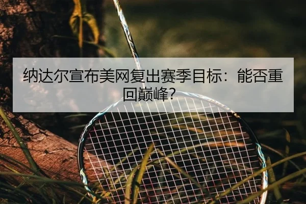 纳达尔宣布美网复出赛季目标:能否重回巅峰?